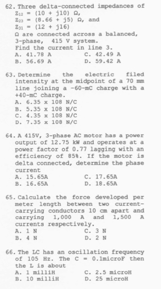 Three delta-connected impedances of
Z_12=(10+j10)Omega ,
Z_23=(8.66+j5)Omega , , and
Z_31=(12+j16)
Ω are connected across a balanced,
3 -phase, 415 V system.
Find the current in line 3.
A. 41.78 A C. 42.49 A
B. 56.69 A D. 59.42 A
63. Determine the electric filed
intensity at the midpoint of a 70 mm
line joining a - 60 -mC charge with a
+4 0-mC charge.
A. 6.35* 108N/C
B. 5.35* 108N/C
C. 4.35* 108N/C
D. 7.35* 108N/C
64. A 415V, 3 -phase AC motor has a power
output of 12.75 kW and operates at a
power factor of 0.77 lagging with an
efficiency of 85%. If the motor is
delta connected, determine the phase
current
A. 15.65A C. 17.65A
B. 16.65A D. 18.65A
65.Calculate the force developed per
meter length between two current-
carrying conductors 10 cm apart and
carrying 1,000 A and 1,500 A
currents respectively.
A. 1 N C. 3 N
B. 4 N D. 2 N
66. The LC has an oscillation frequency
of 105 Hz. The c=0.lmicroF then
the L is about
A. l milliH C. 2.5 microH
B. 10 milliH D. 25 microH