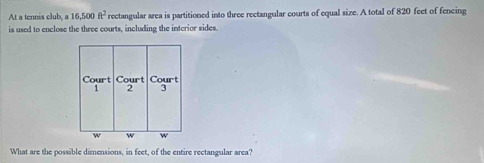 At a tennis club, a 16,500 ft^2 rectangular area is partitioned into three rectangular courts of equal size. A total of 820 feet of fencing 
is used to enclose the three courts, including the interior sides. 
What are the possible dimensions, in feet, of the entire rectangular area?