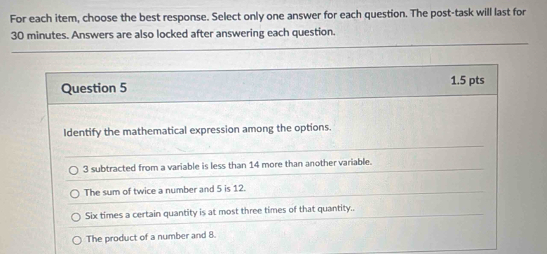 For each item, choose the best response. Select only one answer for each question. The post-task will last for
30 minutes. Answers are also locked after answering each question.
Question 5
1.5 pts
Identify the mathematical expression among the options.
3 subtracted from a variable is less than 14 more than another variable.
The sum of twice a number and 5 is 12.
Six times a certain quantity is at most three times of that quantity..
The product of a number and 8.