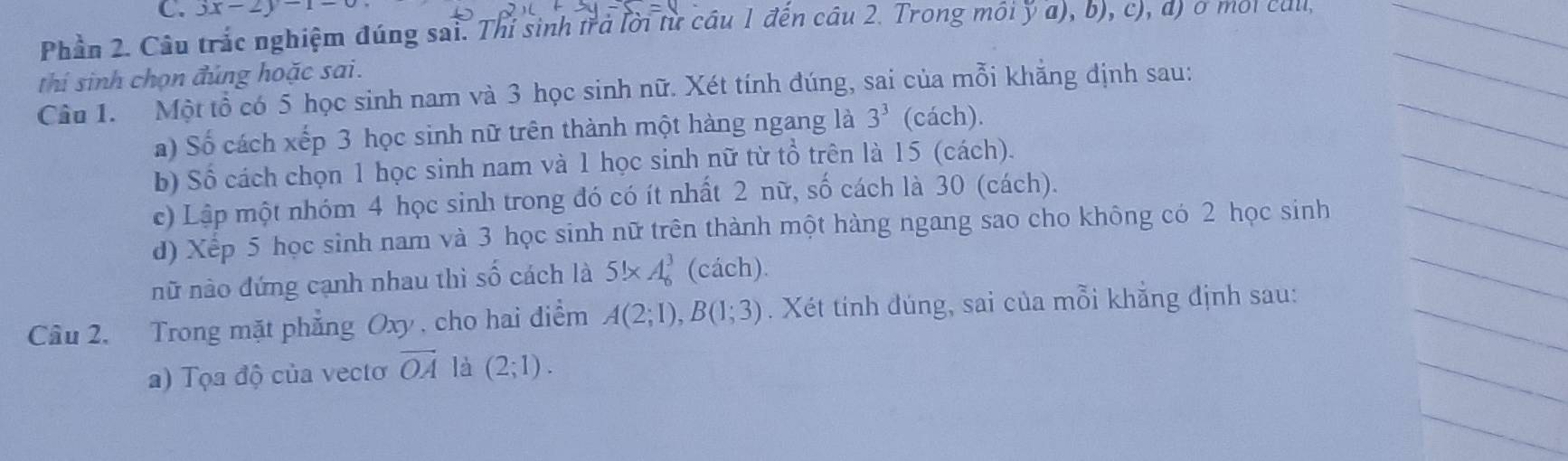 3x-2y-1-0
Phần 2. Câu trắc nghiệm đúng sai. Thí sinh trả lời từ cầu 1 đến câu 2. Trong môi ý a), b), c), d) ở môi call,_ 
thí sinh chọn đúng hoặc sai. 
Câu 1. Một tổ có 5 học sinh nam và 3 học sinh nữ. Xét tính đúng, sai của mỗi khăng định sau: 
_ 
a) Số cách xếp 3 học sinh nữ trên thành một hàng ngang là 3^3 (cách). 
_ 
b) Số cách chọn 1 học sinh nam và 1 học sinh nữ từ tổ trên là 15 (cách). 
c) Lập một nhóm 4 học sinh trong đó có ít nhất 2 nữ, số cách là 30 (cách). 
_ 
_ 
d) Xếp 5 học sinh nam và 3 học sinh nữ trên thành một hàng ngang sao cho không có 2 học sinh_ 
_ 
nữ nào đứng cạnh nhau thì shat o cách là 5!* A_6^(3 (cách). 
Câu 2. Trong mặt phẳng Oxy, cho hai điểm A(2;1), B(1;3). Xét tính đúng, sai của mỗi khẳng định sau: 
a) Tọa độ của vecto vector OA) là (2;1). 
_ 
_