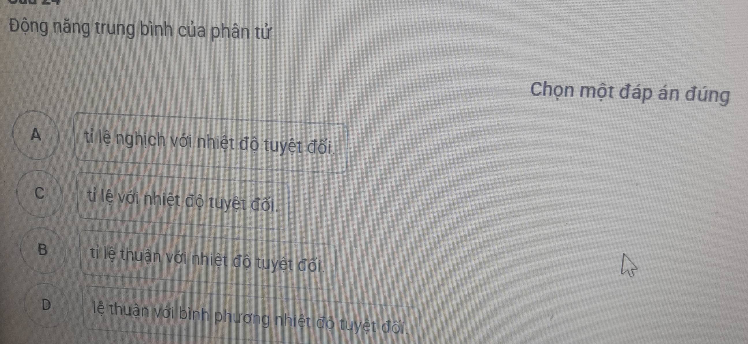 Động năng trung bình của phân tử
Chọn một đáp án đúng
A tỉ lệ nghịch với nhiệt độ tuyệt đối.
C tỉ lệ với nhiệt độ tuyệt đối.
B tỉ lệ thuận với nhiệt độ tuyệt đối.
D lệ thuận với bình phương nhiệt độ tuyệt đối.