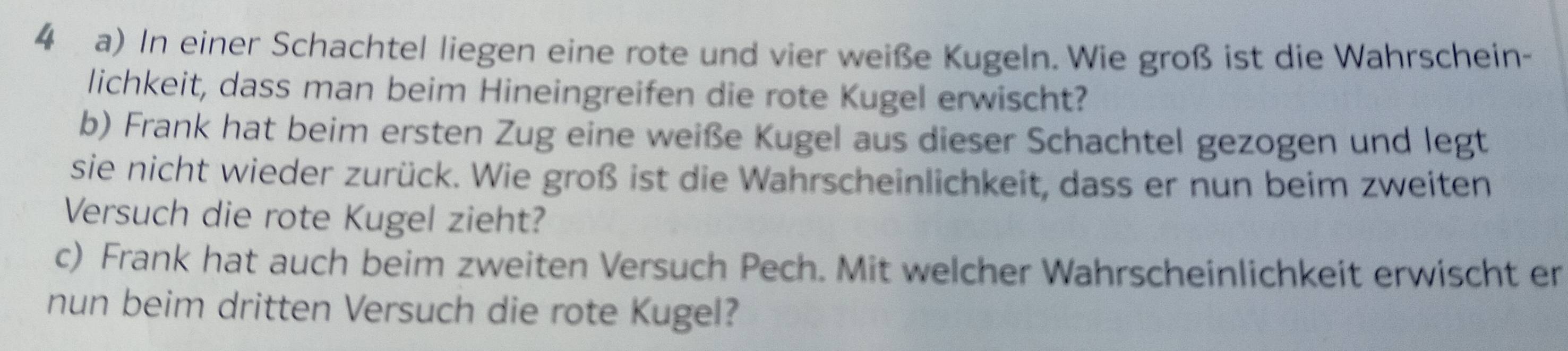 In einer Schachtel liegen eine rote und vier weiße Kugeln. Wie groß ist die Wahrschein- 
lichkeit, dass man beim Hineingreifen die rote Kugel erwischt? 
b) Frank hat beim ersten Zug eine weiße Kugel aus dieser Schachtel gezogen und legt 
sie nicht wieder zurück. Wie groß ist die Wahrscheinlichkeit, dass er nun beim zweiten 
Versuch die rote Kugel zieht? 
c) Frank hat auch beim zweiten Versuch Pech. Mit welcher Wahrscheinlichkeit erwischt er 
nun beim dritten Versuch die rote Kugel?