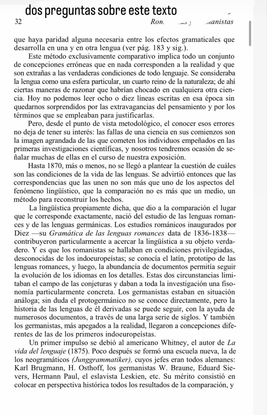 dos preguntas sobre este texto
32 Ron. . 」 manistas
que haya paridad alguna necesaria entre los efectos gramaticales que
desarrolla en una y en otra lengua (ver pág. 183 y sig.).
Este método exclusivamente comparativo implica todo un conjunto
de concepciones erróneas que en nada corresponden a la realidad y que
son extrañas a las verdaderas condiciones de todo lenguaje. Se consideraba
la lengua como una esfera particular, un cuarto reino de la naturaleza; de ahí
ciertas maneras de razonar que habrían chocado en cualquiera otra cien-
cia. Hoy no podemos leer ocho o diez líneas escritas en esa época sin
quedarnos sorprendidos por las extravagancias del pensamiento y por los
términos que se empleaban para justificarlas.
Pero, desde el punto de vista metodológico, el conocer esos errores
no deja de tener su interés: las fallas de una ciencia en sus comienzos son
la imagen agrandada de las que cometen los individuos empeñados en las
primeras investigaciones científicas, y nosotros tendremos ocasión de se-
ñalar muchas de ellas en el curso de nuestra exposición.
Hasta 1870, más o menos, no se llegó a plantear la cuestión de cuáles
son las condiciones de la vida de las lenguas. Se advirtió entonces que las
correspondencias que las unen no son más que uno de los aspectos del
lenómeno lingüístico, que la comparación no es más que un medio, un
método para reconstruir los hechos.
La lingüística propiamente dicha, que dio a la comparación el lugar
que le corresponde exactamente, nació del estudio de las lenguas roman-
ces y de las lenguas germánicas. Los estudios románicos inaugurados por
Diez —su Gramática de las lenguas romances data de 1836-1838
contribuyeron particularmente a acercar la lingüística a su objeto verda-
dero. Y es que los romanistas se hallaban en condiciones privilegiadas,
desconocidas de los indoeuropeístas; se conocía el latín, prototipo de las
lenguas romances, y luego, la abundancia de documentos permitía seguir
la evolución de los idiomas en los detalles. Estas dos circunstancias limi-
taban el campo de las conjeturas y daban a toda la investigación una fiso-
nomía particularmente concreta. Los germanistas estaban en situación
análoga; sin duda el protogermánico no se conoce directamente, pero la
historia de las lenguas de él derivadas se puede seguir, con la ayuda de
numerosos documentos, a través de una larga serie de siglos. Y también
los germanistas, más apegados a la realidad, llegaron a concepciones dife-
rentes de las de los primeros indoeuropeístas.
Un primer impulso se debió al americano Whitney, el autor de La
vida del lenguaje (1875). Poco después se formó una escuela nueva, la de
los neogramáticos (Junggrammatiker), cuyos jefes eran todos alemanes:
Karl Brugmann, H. Osthoff, los germanistas W. Braune, Eduard Sie-
vers, Hermann Paul, el eslavista Leskien, etc. Su mérito consistió en
colocar en perspectiva histórica todos los resultados de la comparación, y