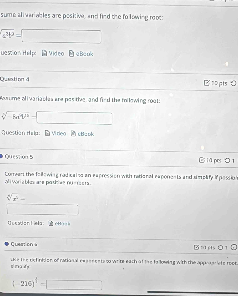 sume all variables are positive, and find the following root:
sqrt(a^3b^9) =□ x_1+x_2= □ /□  
uestion Help: Video eBook 
Question 4 □ 10 pts 
Assume all variables are positive, and find the following root:
sqrt[3](-8a^9b^(15))=□
Question Help: Video eBook 
Question 5 10 pts つ 1 
Convert the following radical to an expression with rational exponents and simplify if possible 
all variables are positive numbers.
sqrt[6](x^5)=
□^
Question Help: eBook 
Question 6 10 pts 1 
Use the definition of rational exponents to write each of the following with the appropriate root. 
simplify:
(-216)^ 1/3 =□