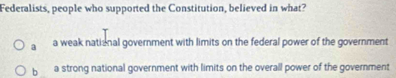 Federalists, people who supported the Constitution, believed in what?
a a weak national government with limits on the federal power of the government
b a strong national government with limits on the overall power of the government