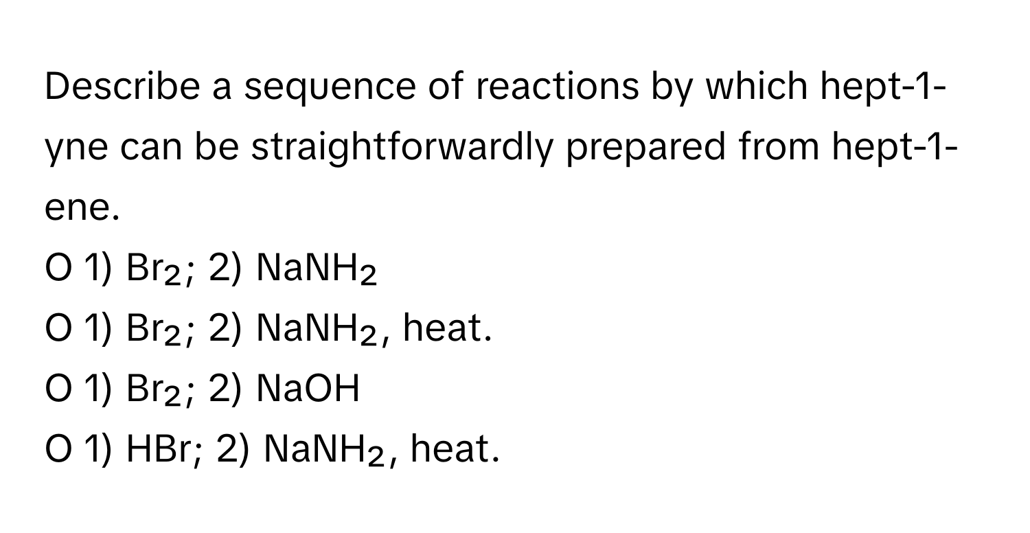 Describe a sequence of reactions by which hept-1-yne can be straightforwardly prepared from hept-1-ene.

O 1) Br₂; 2) NaNH₂ 
O 1) Br₂; 2) NaNH₂, heat. 
O 1) Br₂; 2) NaOH 
O 1) HBr; 2) NaNH₂, heat.