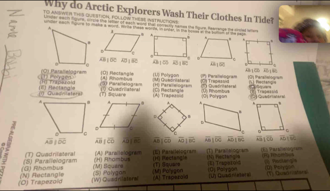 Why do Arctic Explorers Wash Their Clothes In Tide?
TO ANSWER THIS QUESTION, FOLLOW THESE INSTRUCTIONS
Under each figure, circle the letter of each word that correctly names the figure. Rearrange the cirsled letters
overline ABparallel overline DC overline ADparallel overline BC overline ABparallel overline CD overline ADparallel overline BC
overline AB 1overline CD overline AD 1overline BC
(O) Parallelogram (O) Rectangle (U) Polygon (P)
(T) Polygøn (A) Rhombus Parallelogram (O) Parallelogram
(H) Trapezold (S) Parailelogram (M) Quadrilateral (H) Parallelogram (Ö) Trapezolć (L) Rectangle
(E) Rectangle (1) Quadrilateral C )  ectangle (1) Quadrilateral (C)Squar
(1) Quadrilateral (T) Square (A) Trapezold (O) Polygon (U) Rhombus (B) Trapezold (D) Quadrilateral
overline ABparallel overline DC overline ABparallel overline CD overline ADparallel overline BC overline AB||overline CD overline ADparallel overline BC overline AB|overline DC overline ADparallel overline BC overline ABparallel overline CD overline ADparallel BCDC
8 (S) Paraïlelogram (H) Rhombus (H) Rectangle (N) Rectangle (R) Rhombus
(T) Quadrilateral (A) Parallelogram (E) Parallelogram ) Parallelogram (E) Parallelogram
(G) Rhombus (M) Square (T) Square (E) Trapezoid
(N) Rectangle (S) Polygon (M) Polygon (O) Palygon (1) Roctangía
(O) Trapezoid (W) Quadrilateral (A) Trapezold (U) Quadrilateral (D) Polygon (T) Quadriatera