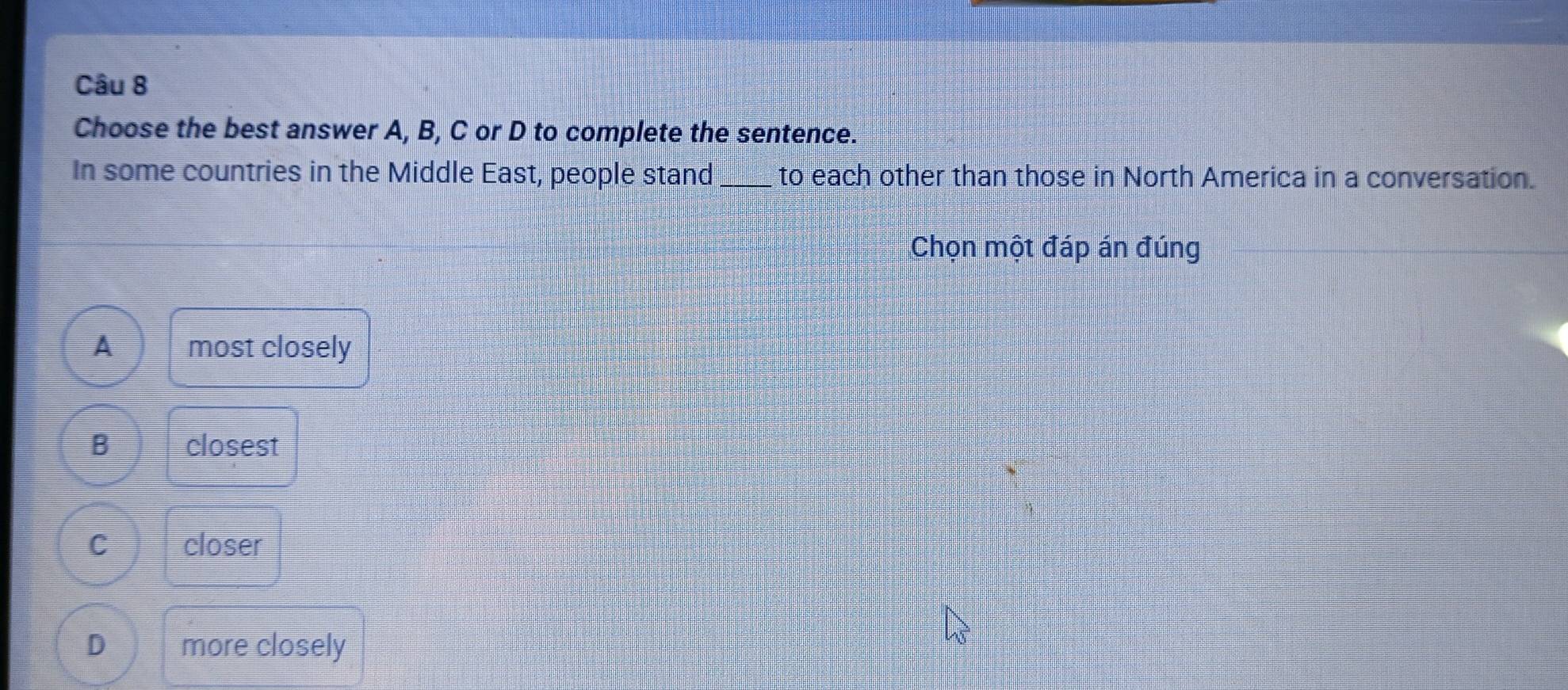 Choose the best answer A, B, C or D to complete the sentence.
In some countries in the Middle East, people stand_ to each other than those in North America in a conversation.
Chọn một đáp án đúng
A most closely
B closest
C closer
D more closely