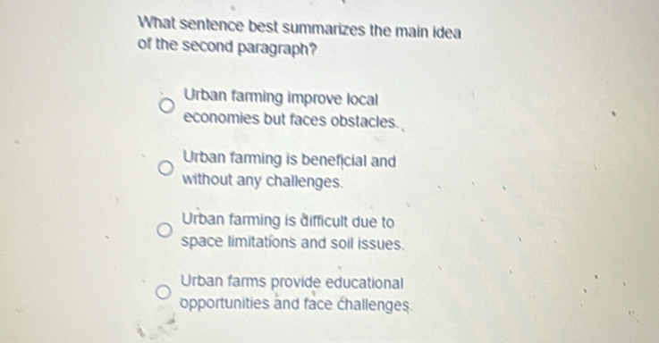 What sentence best summarizes the main idea
of the second paragraph?
Urban farming improve local
economies but faces obstacles.
Urban farming is beneficial and
without any challenges.
Urban farming is difficult due to
space limitations and soil issues.
Urban farms provide educational
opportunities and face challenges.