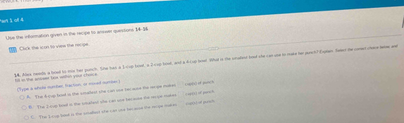 en
an 1 of 4
Use the information given in the recipe to answer questions 14-16
Click the icon to view the recipe.
14. Alex neods a bowd to mix her punch. She has a 1 -cup bowd, a 2 -cup bowl, and a 4 -Cup bowf. What is the smallest boot she can upe to make her purch? Explain Select the coment choire felaw and
fill in the answer loox whin your choice
(Type a whole number, fraction; or esxed number) frac  cup(s) of punch
A. The 4 -cup bowl is the smallest she can use because the recipe makes
B. The 2 -cup bowl is the smaltest she can use because the recipe makes cup(s) of pench
C. The 1 -cup bost is the smallest she can use because the recpe makrs cup[k) off punch