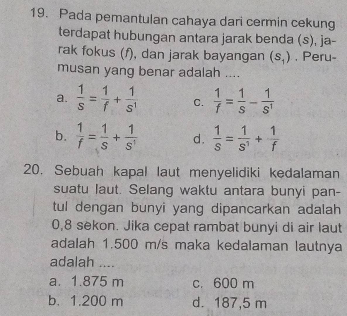 Pada pemantulan cahaya dari cermin cekung
terdapat hubungan antara jarak benda (s), ja-
rak fokus (f), dan jarak bayangan (s_1). Peru-
musan yang benar adalah ....
a.  1/s = 1/f + 1/s^1   1/f = 1/S - 1/S^1 
C.
b.  1/f = 1/S + 1/S^1   1/S = 1/S^1 + 1/f 
d.
20. Sebuah kapal laut menyelidiki kedalaman
suatu laut. Selang waktu antara bunyi pan-
tul dengan bunyi yang dipancarkan adalah
0,8 sekon. Jika cepat rambat bunyi di air laut
adalah 1.500 m/s maka kedalaman lautnya
adalah ....
a. 1.875 m c. 600 m
b. 1.200 m d. 187,5 m