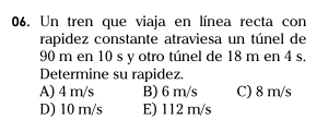 Un tren que viaja en línea recta con
rapidez constante atraviesa un túnel de
90 m en 10 s y otro túnel de 18 m en 4 s.
Determine su rapidez.
A) 4 m/s B) 6 m/s C) 8 m/s
D) 10 m/s E) 112 m/s