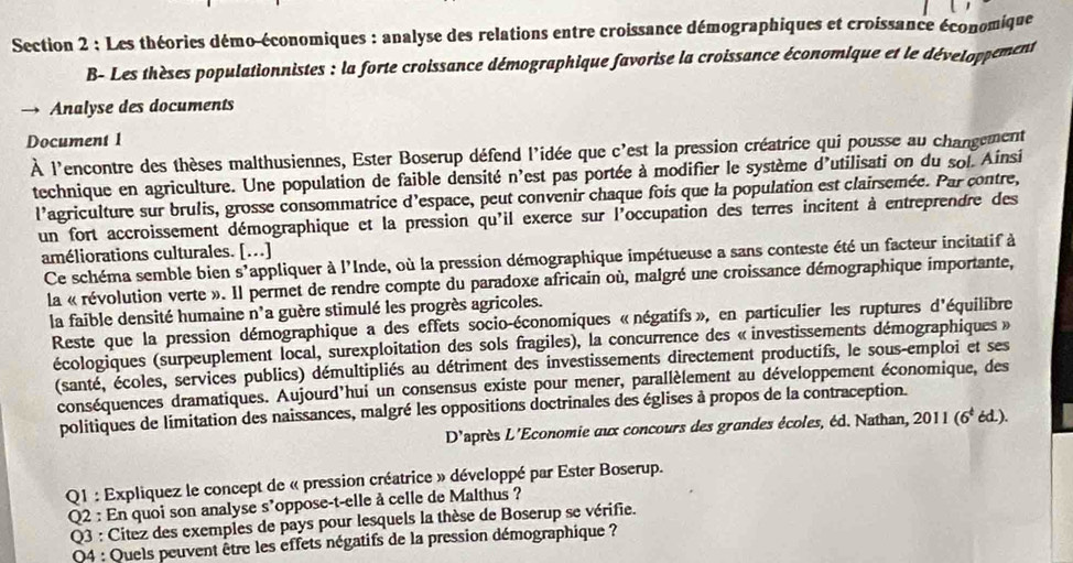 Les théories démo-économiques : analyse des relations entre croissance démographiques et croissance économique
B- Les thèses populationnistes : la forte croissance démographique favorise la croissance économique et le développement
Analyse des documents
Document 1
À l'encontre des thèses malthusiennes, Ester Boserup défend l'idée que c'est la pression créatrice qui pousse au changement
technique en agriculture. Une population de faible densité n'est pas portée à modifier le système d'utilisati on du sol. Ainsi
l'agriculture sur brulis, grosse consommatrice d'espace, peut convenir chaque fois que la population est clairsemée. Par contre,
un fort accroissement démographique et la pression qu'il exerce sur l'occupation des terres incitent à entreprendre des
améliorations culturales. [….]
Ce schéma semble bien s'appliquer à l'Inde, où la pression démographique impétueuse a sans conteste été un facteur incitatif à
la « révolution verte ». Il permet de rendre compte du paradoxe africain où, malgré une croissance démographique importante,
la faible densité humaine n'a guère stimulé les progrès agricoles.
Reste que la pression démographique a des effets socio-économiques «négatifs», en particulier les ruptures d'équilibre
écologiques (surpeuplement local, surexploitation des sols fragiles), la concurrence des « investissements démographiques »
(santé, écoles, services publics) démultipliés au détriment des investissements directement productifs, le sous-emploi et ses
conséquences dramatiques. Aujourd'hui un consensus existe pour mener, parallèlement au développement économique, des
politiques de limitation des naissances, malgré les oppositions doctrinales des églises à propos de la contraception.
D' L'après L'Economie aux concours des grandes écoles, éd. Nathan, 2011(6^t6d.).
Q1 : Expliquez le concept de « pression créatrice » développé par Ester Boserup.
Q2 : En quoi son analyse s*oppose-t-elle à celle de Malthus ?
Q3 : Citez des exemples de pays pour lesquels la thèse de Boserup se vérifie.
Q4 : Quels peuvent être les effets négatifs de la pression démographique ?