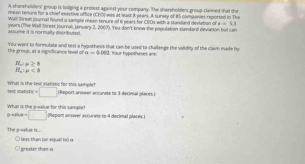A shareholders' group is lodging a protest against your company. The shareholders group claimed that the 
mean tenure for a chief exective office (CEO) was at least 8 years. A survey of 85 companies reported in The 
Wall Street Journal found a sample mean tenure of 6 years for CEOs with a standard deviation of s=5.3
years (The Wall Street Journal, January 2, 2007). You don't know the population standard deviation but can 
assume it is normally distributed. 
You want to formulate and test a hypothesis that can be used to challenge the validity of the claim made by 
the group, at a significance level of alpha =0.002. Your hypotheses are:
H_o:mu ≥ 8
H_a:mu <8</tex> 
What is the test statistic for this sample? 
test statistic =□ (Report answer accurate to 3 decimal places.) 
What is the p -value for this sample?
p-value =□ (Report answer accurate to 4 decimal places.) 
The p -value is... 
less than (or equal to) α
greater than α