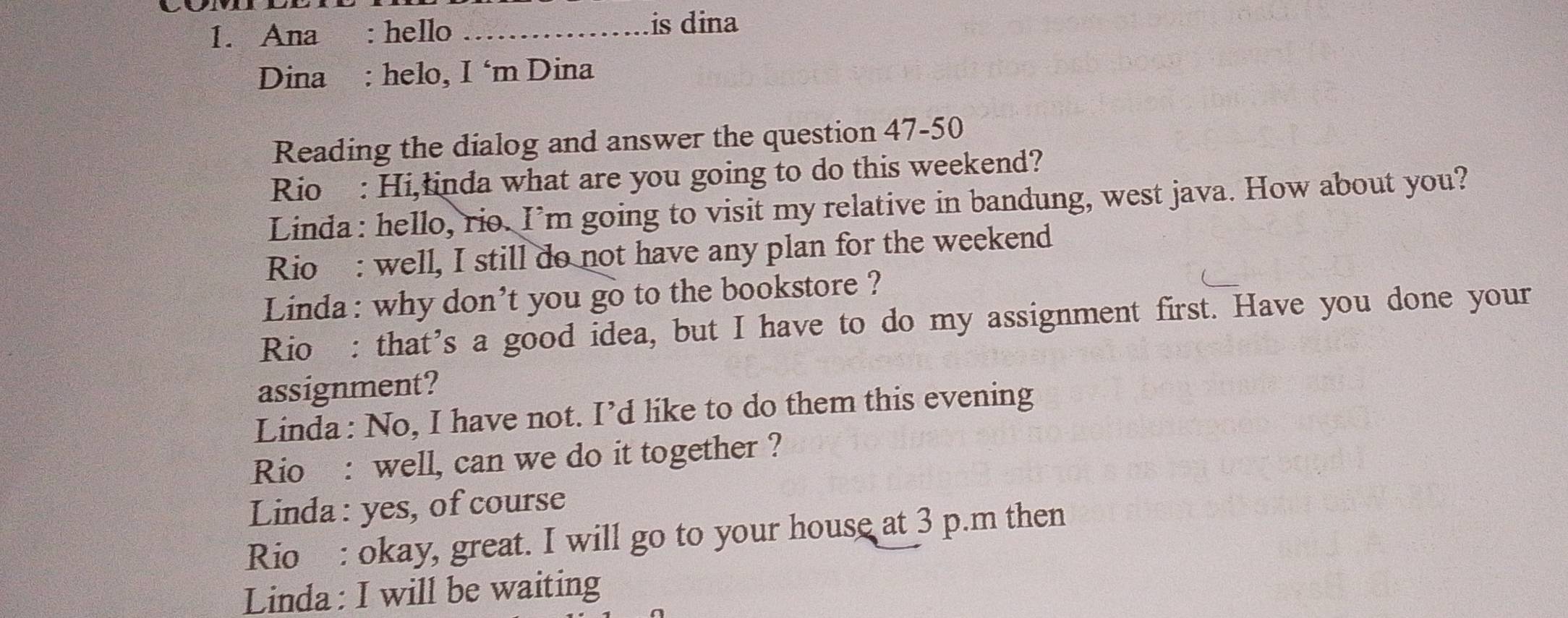 Ana : hello_ 
is dina 
Dina : helo, I ‘m Dina 
Reading the dialog and answer the question 47-50 
Rio : Hi,łinda what are you going to do this weekend? 
Linda: hello, rio. I’m going to visit my relative in bandung, west java. How about you? 
Rio: well, I still do not have any plan for the weekend 
Linda: why don't you go to the bookstore ? 
Rio : that’s a good idea, but I have to do my assignment first. Have you done your 
assignment? 
Linda : No, I have not. I’d like to do them this evening 
Rio : well, can we do it together ? 
Linda : yes, of course 
Rio : okay, great. I will go to your house at 3 p.m then 
Linda: I will be waiting