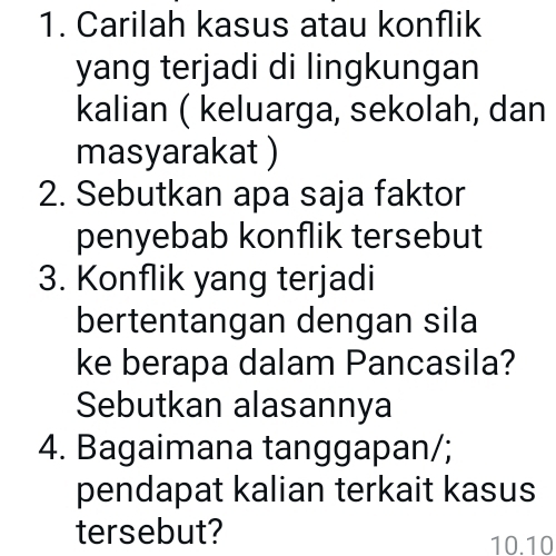 Carilah kasus atau konflik 
yang terjadi di lingkungan 
kalian ( keluarga, sekolah, dan 
masyarakat ) 
2. Sebutkan apa saja faktor 
penyebab konflik tersebut 
3. Konflik yang terjadi 
bertentangan dengan sila 
ke berapa dalam Pancasila? 
Sebutkan alasannya 
4. Bagaimana tanggapan/; 
pendapat kalian terkait kasus 
tersebut?
10.10