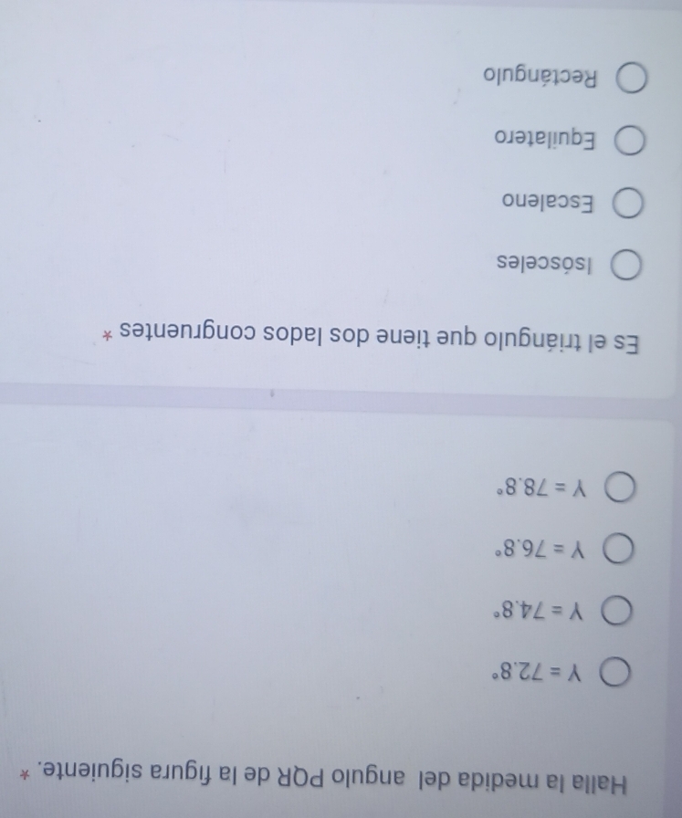 Halla la medida del angulo PQR de la figura siguiente. *
Y=72.8°
Y=74.8°
Y=76.8°
Y=78.8°
Es el triángulo que tiene dos lados congruentes *
Isósceles
Escaleno
Equilatero
Rectángulo