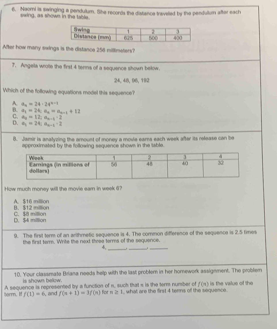 Naomi is swinging a pendulum. She records the distance traveled by the pendulum after each
swing, as shown in the table.
After how many swings is the distance 256 millimeters?
7、Angela wrote the first 4 terms of a sequence shown below.
24, 48, 96, 192
Which of the following equations model this sequence?
A. a_n=24· 24^(n-1)
B、 a_1=24; a_n=a_n-1+12
C、 a_0=12; a_n-1· 2
D、 a_1=24; a_n-1· 2
8. Jamir is analyzing the amount of money a movie earns each week after its release can be
approximated by the following sequence shown in the table.
How much money will the movie earn in week 6?
A. $16 million
B、 $12 million
C、 $8 million
D. $4 million
9. The first term of an arithmetic sequence is 4. The common difference of the sequence is 2.5 times
the first term. Write the next three terms of the sequence.
4,_ .._ __
10. Your classmate Briana needs help with the last problem in her homework assignment. The problem
is shown below.
A sequence is represented by a function of n, such that n is the term number of f(n) is the value of the
term. If f(1)=6 , and f(n+1)=3f(n) for n≥ 1 , what are the first 4 terms of the sequence.