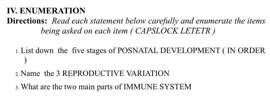 ENUMERATION 
Directions: Read each statement below carefully and enumerate the items 
being asked on each item ( CAPSLOCK LETETR ) 
1. List down the five stages of POSNATAL DEVELOPMENT ( IN ORDER 
) 
2. Name the 3 REPRODUCTIVE VARIATION 
3. What are the two main parts of IMMUNE SYSTEM