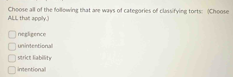 Choose all of the following that are ways of categories of classifying torts: (Choose
ALL that apply.)
negligence
unintentional
strict liability
intentional