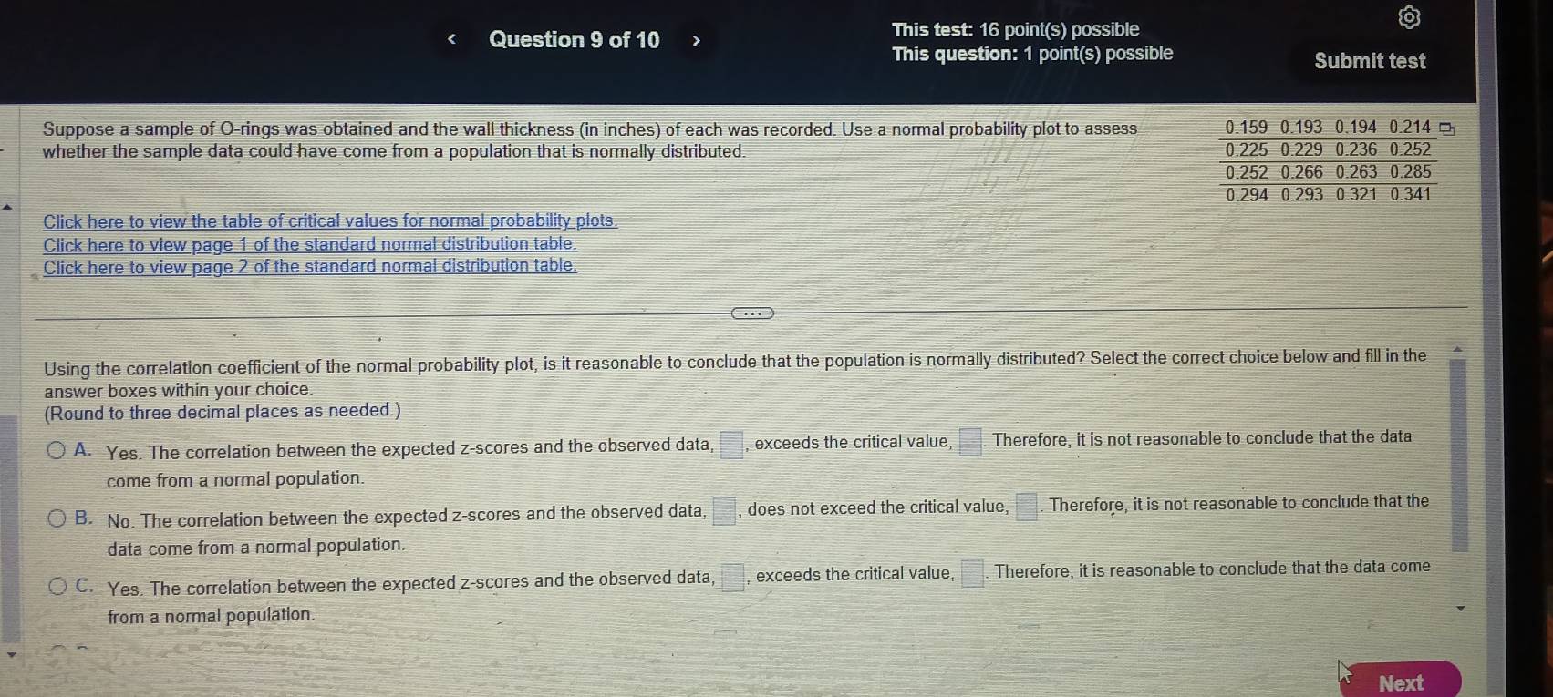 This test: 16 point(s) possible
This question: 1 point(s) possible Submit test
Suppose a sample of O-rings was obtained and the wall thickness (in inches) of each was recorded. Use a normal probability plot to assess 
whether the sample data could have come from a population that is normally distributed. 
Click here to view the table of critical values for normal probability plots.
Click here to view page 1 of the standard normal distribution table.
Click here to view page 2 of the standard normal distribution table.
Using the correlation coefficient of the normal probability plot, is it reasonable to conclude that the population is normally distributed? Select the correct choice below and fill in the
answer boxes within your choice.
(Round to three decimal places as needed.)
A. Yes. The correlation between the expected z-scores and the observed data, □ , exceeds the critical value, □. Therefore, it is not reasonable to conclude that the data
come from a normal population.
B. No. The correlation between the expected z-scores and the observed data, □ , does not exceed the critical value, □. Therefore, it is not reasonable to conclude that the
data come from a normal population.
C. Yes. The correlation between the expected z-scores and the observed data, □ exceeds the critical value, □. Therefore, it is reasonable to conclude that the data come
from a normal population.
Next