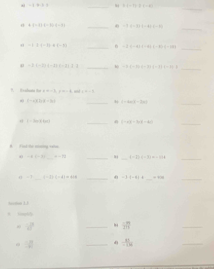 =1· 9· 3· 5 _b ) 3· (-7)· 2· (-4)
_ 
e) 4· (-1)· (-3)· (-5) _d) -7· (-3)· (-4)· (-5)
_ 
_ 
0) -12· (-3)· 4· (-5) _ -2· (-4)· (-6)· (-8)· (-10)
g) -2· (-2)· (-2)· (-2)· 2· 2 _b) -3· (-3)· (-3)· (-3)· (-3)· 3 _ 
?. Evaluate for x=-3, y=-4. and z=-5. 
n) (-x)(2y)(-3x) _b) (-4xz)(-2yz)
_ 
c) (-3xy)(4yz) _d) (-x)(-3y)(-4z)
_ 
8. Find the missing value. 
a) -4· (-3) _ =-72 _b) _ (-2)· (-3)=-114 _ 
e) ~ 7 _  (-2)· (-4)=616 _d) -3· (-6)· 4 _ =936 _ 
Seation 2.3 
* Simptify. 
b) 
a)  (-28)/63  _  (-99)/275 
_ 
e)  (-39)/-91  _d)  85/-136 
_