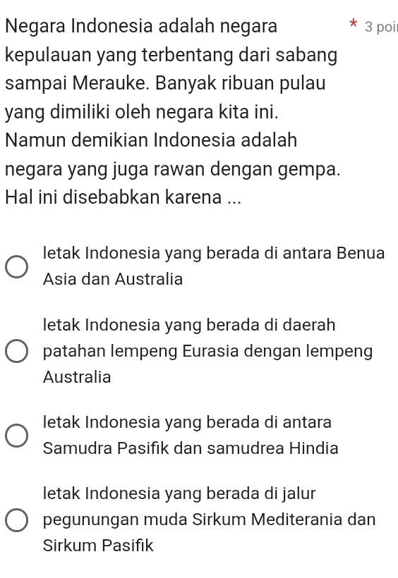 Negara Indonesia adalah negara 3 poi
kepulauan yang terbentang dari sabang
sampai Merauke. Banyak ribuan pulau
yang dimiliki oleh negara kita ini.
Namun demikian Indonesia adalah
negara yang juga rawan dengan gempa.
Hal ini disebabkan karena ...
letak Indonesia yang berada di antara Benua
Asia dan Australia
letak Indonesia yang berada di daerah
patahan lempeng Eurasia dengan lempeng
Australia
letak Indonesia yang berada di antara
Samudra Pasifik dan samudrea Hindia
letak Indonesia yang berada di jalur
pegunungan muda Sirkum Mediterania dan
Sirkum Pasifik