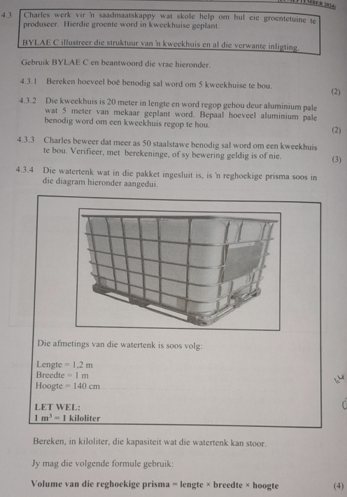 4.3 Charles werk vir 'n saadmaatskappy wat skole help om hul eie groentetuine te 
produseer. Hierdie groente word in kweekhuise geplant. 
BYLAE C illustreer die struktuur van 'n kweekhuis en al die verwante inligting. 
Gebruik BYLAE C en beantwoord die vrae hieronder. 
4.3.1 Bereken hoeveel boë benodig sal word om 5 kweekhuise te bou. 
(2) 
4.3.2 Die kweekhuis is 20 meter in lengte en word regop gehou deur aluminium pale 
wat 5 meter van mekaar geplant word. Bepaal hoeveel aluminium pale 
benodig word om een kweekhuis regop te hou. 
(2) 
4.3.3 Charles beweer dat meer as 50 staalstawe benodig sal word om een kweekhuis 
te bou. Verifieer, met berekeninge, of sy bewering geldig is of nie. (3) 
4.3.4 Die watertenk wat in die pakket ingesluit is, is 'n reghoekige prisma soos in 
die diagram hieronder aangedui. 
Die afmetings van die watertenk is soos volg: 
Lengte =1,1, 
Breedte =1m
Hoogte =140cm
LET WEL: 
C
1m^3= | kiloliter
Bereken, in kiloliter, die kapasiteit wat die watertenk kan stoor. 
Jy mag die volgende formule gebruik: 
Volume van die reghoekige prisma = lengte × breedte × hoogte (4)