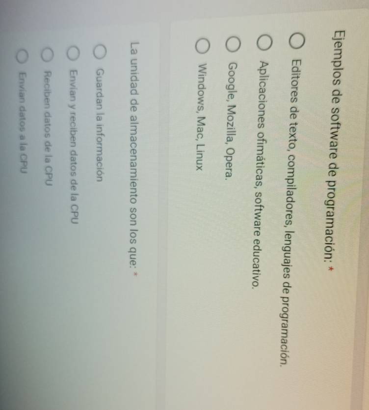 Ejemplos de software de programación: *
Editores de texto, compiladores, lenguajes de programación.
Aplicaciones ofimáticas, software educativo.
Google, Mozilla, Opera.
Windows, Mac, Linux
La unidad de almacenamiento son los que: *
Guardan la información
Envían y reciben datos de la CPU
Reciben datos de la CPU
Envian datos a la CPU