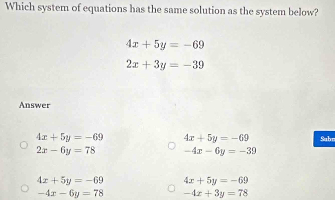 Which system of equations has the same solution as the system below?
4x+5y=-69
2x+3y=-39
Answer
4x+5y=-69
4x+5y=-69 Subn
2x-6y=78
-4x-6y=-39
4x+5y=-69
4x+5y=-69
-4x-6y=78
-4x+3y=78