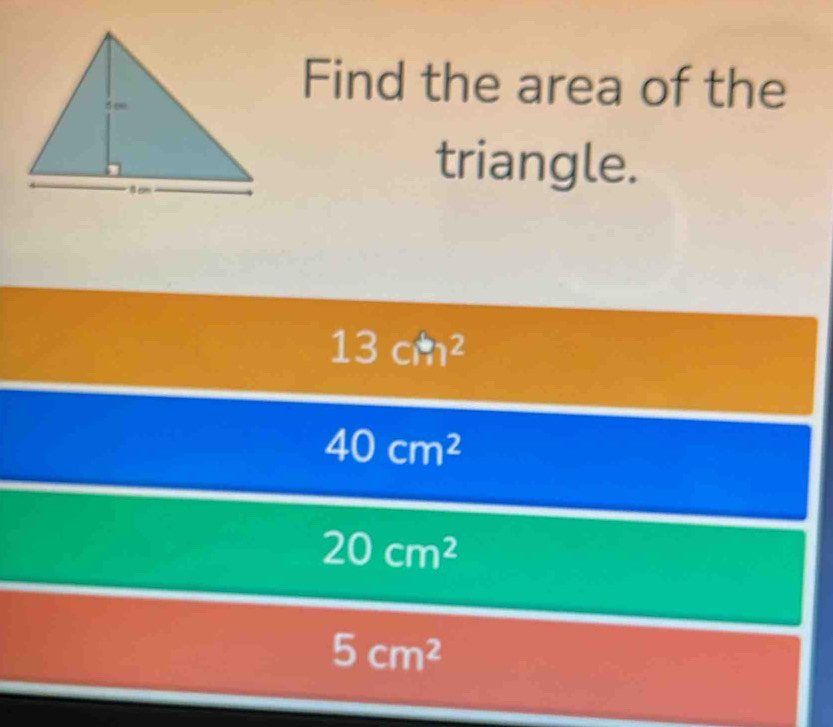 Find the area of the
triangle.
13cm^2
40cm^2
20cm^2
5cm^2