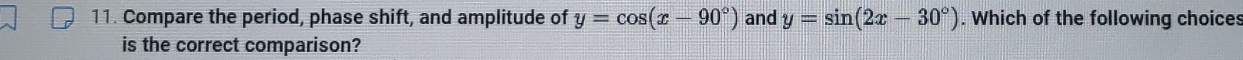 Compare the period, phase shift, and amplitude of y=cos (x-90°) and y=sin (2x-30°). Which of the following choices
is the correct comparison?