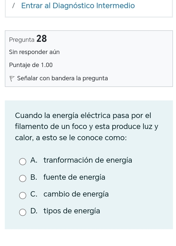 Entrar al Diagnóstico Intermedio
Pregunta 28
Sin responder aún
Puntaje de 1.00
Señalar con bandera la pregunta
Cuando la energía eléctrica pasa por el
filamento de un foco y esta produce luz y
calor, a esto se le conoce como:
A. tranformación de energía
B. fuente de energía
C. cambio de energía
D. tipos de energía