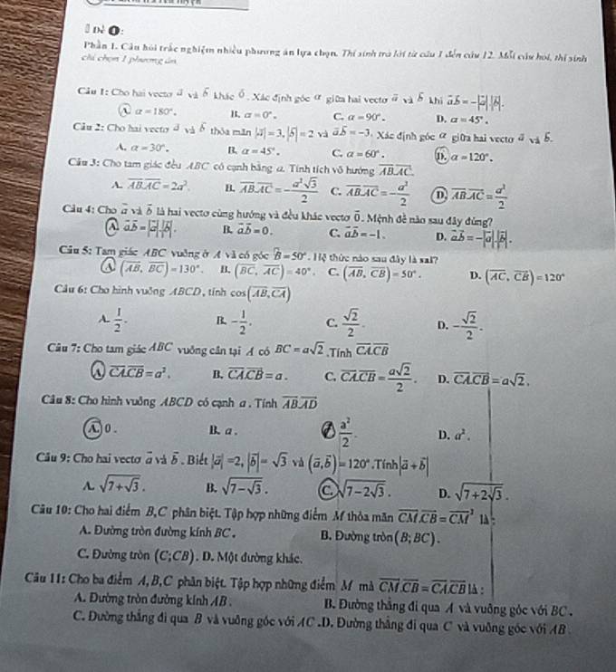 # dé O:
Phần 1. Câu hỏi trấc nghiệm nhiều phương án lựa chọn. Thí sinh trò lới từ cầu 1 đến cứu 12. Mỗi cầu hỏi, thí sinh
chi chọn 1 phương án
Câu I: Cho hai vector đ  khác ổ, Xác định góc ợ giữa hai vecto b khí vector ab=-|vector a||vector b|
① alpha =180°. alpha =0°. C. alpha =90°. D. a=45°.
Câu 2: Cho hai veeto d delta thóa mǎn |aendvmatrix =3.|5|=2 và overline aoverline b=-3 Xác định góc ữ giữa hai vecto # và b.
A. alpha =30°. B. alpha =45°. C. alpha =60°.
Câu 3: Cho tam giác đều ABC có cạnh bằng a. Tính tích vô hướng overline ABoverline AC. 1). alpha =120°.
A. overline ABoverline AC=2a^2. B. overline AB.overline AC=- a^2sqrt(3)/2  C. overline ABoverline AC=- a^2/2  overline AB· overline AC= a^2/2 
Câu 4: Cho overline a v vector b là hai vectơ cùng hướng và đều khác vecto overline 0. Mệnh đề nào sau đây đùng?
vector avector b=|vector a|.|vector b|. B. vector avector b=0. C. vector aoverline b=-1. D. vector avector b=-|vector a|.|vector b|.
Câu 5: Tam giác ABC vuởng ở Avee 1 có góc B=50°. Hệ thức nào sau đây là sai?
@ (vector AB,vector BC)=130°. B. (overline BC,overline AC)=40°. C. (overline AB,overline CB)=50°. D. (overline AC,overline CB)=120°
Cầu 6: Cho hình vuởng ABCD, tính cos (overline AB,overline CA)
A.  1/2 . B. - 1/2 . C.  sqrt(2)/2 . D. - sqrt(2)/2 .
âu 7: Cho tam giác ABC vuởng cần tại A có BC=asqrt(2).Tính overline CAoverline CB
overline CA.overline CB=a^2. B. vector CA.vector CB=a. C. overline CA.overline CB= asqrt(2)/2 . D. overline CA.overline CB=asqrt(2).
Câu 8: Cho hình vuởng ABCD có cạnh a . Tính overline ABoverline AD
①0. B. a . a  a^2/2 . D. a^2.
Cầu 9: Cho hai vectơ ở và δ . Biết |vector a|=2,|vector b|=sqrt(3) và (vector a,vector b)=120° Tính |vector a+vector b|
A. sqrt(7+sqrt 3). B. sqrt(7-sqrt 3). a sqrt(7-2sqrt 3). D. sqrt(7+2sqrt 3).
Câu 10: Cho hai điểm B,C phân biệt. Tập hợp những điểm M thỏa mãn overline CM.overline CB=overline (CM)^1 1 :
A. Đường tròn đường kính BC . B. Đường tròn (B;BC).
C. Đường tròn (C;CB). D. Một đường khác.
Câu 11: Cho ba điểm A, B,C phân biệt. Tập hợp những điểm M mà overline CM.overline CB=overline CA.overline CB lA :
A. Đường tròn đường kính AB .  B. Đường thẳng đi qua A và vuỡng góc với BC .
C. Đường thắng đi qua B và vuỡng góc với AC .D. Đường thắng đi qua C và vuỡng gốc với AB