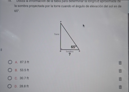 Utiliza la información de la tabla para determinar la longitud aproximada de
la sombra proyectada por la torre cuando el ángulo de elevación del sol es de
65°.
|
A. 87.3 ft
B. 53.5 ft
C. 30.7 ft
D. 28.8 ft