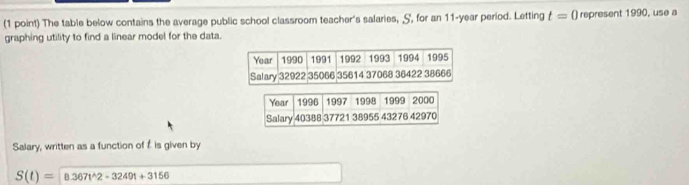 The table below contains the average public school classroom teacher's salaries, S, for an 11-year period. Letting t=0 represent 1990, use a 
graphing utility to find a linear model for the data. 
Salary, written as a function of t is given by
S(t)= 8.367t^(wedge)2-3249t+3156