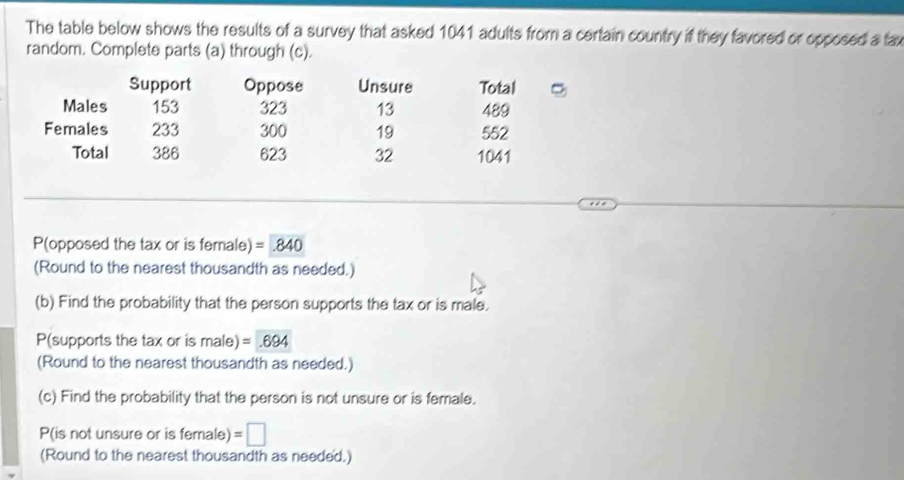 The table below shows the results of a survey that asked 1041 adults from a certain country if they favored or opposed a fax 
random. Complete parts (a) through (c). 
Support Oppose Unsure Total 
Males 153 323 13 489
Females 233 300 19 552
Total 386 623 32 1041
P(opposed the tax or is female) =840
(Round to the nearest thousandth as needed.) 
(b) Find the probability that the person supports the tax or is male.
P (supports the tax or is male) =.694
(Round to the nearest thousandth as needed.) 
(c) Find the probability that the person is not unsure or is female. 
P(is not unsure or is female) =□
(Round to the nearest thousandth as needed.)