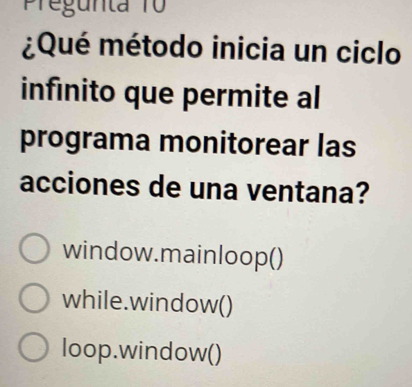 Pregunta 10
¿Qué método inicia un ciclo
infinito que permite al
programa monitorear las
acciones de una ventana?
window.mainloop()
while.window()
loop.window()