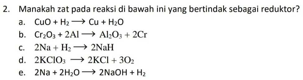 Manakah zat pada reaksi di bawah ini yang bertindak sebagai reduktor?
a. CuO+H_2to Cu+H_2O
b. Cr_2O_3+2Alto Al_2O_3+2Cr
C. 2Na+H_2to 2NaH
d. 2KClO_3to 2KCl+3O_2
e. 2Na+2H_2Oto 2NaOH+H_2