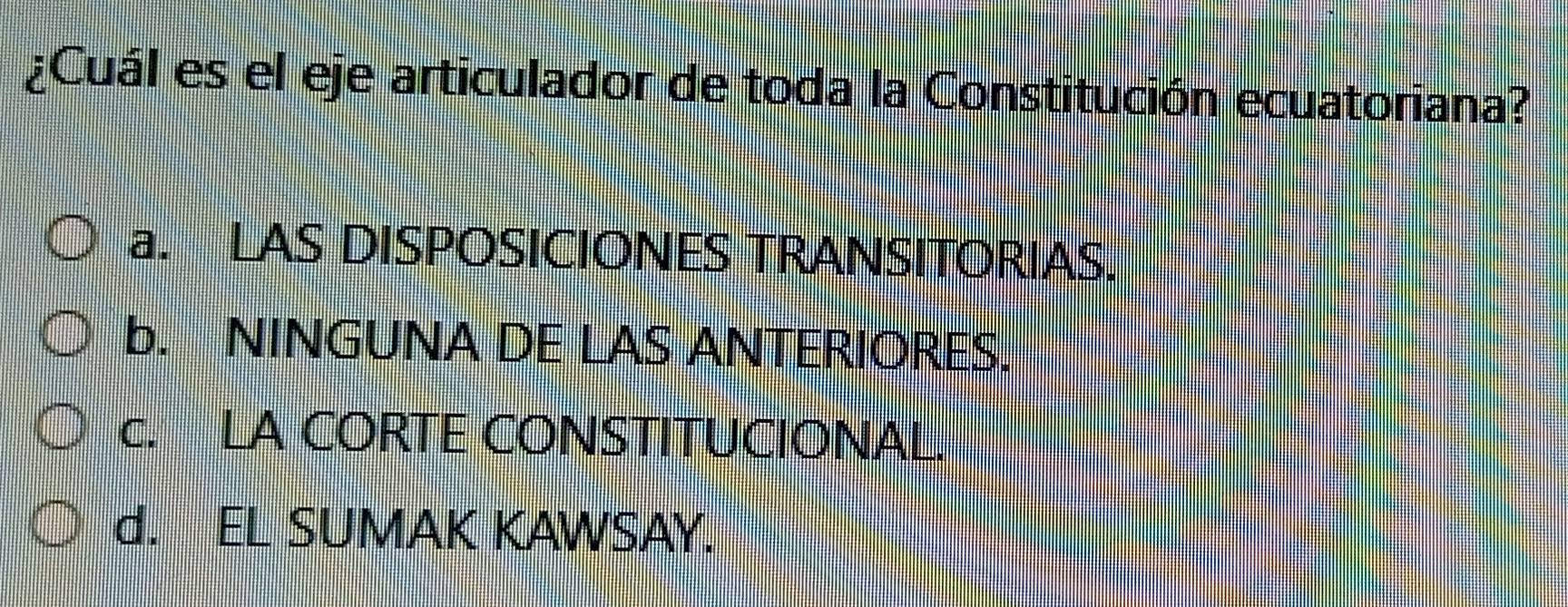 ¿Cuál es el eje articulador de toda la Constitución ecuatoriana?
a. LAS DISPOSICIONES TRANSITORIAS.
b. NINGUNA DE LAS ANTERIORES.
c. LA CORTE CONSTITUCIONAL.
d. EL SUMAK KAWSAY.