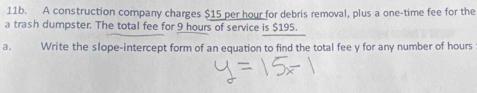 A construction company charges $15 per hour for debris removal, plus a one-time fee for the 
a trash dumpster. The total fee for 9 hours of service is $195. 
Write the slope-intercept form of an equation to find the total fee y for any number of hours