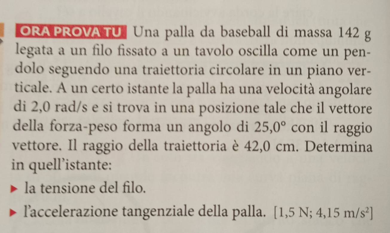 ORAPROVA TU Una palla da baseball di massa 142 g
legata a un filo fissato a un tavolo oscilla come un pen- 
dolo seguendo una traiettoria circolare in un piano ver- 
ticale. A un certo istante la palla ha una velocità angolare 
di 2,0 rad/s e si trova in una posizione tale che il vettore 
della forza-peso forma un angolo di 25,0° con il raggio 
vettore. Il raggio della traiettoria è 42,0 cm. Determina 
in quell’istante: 
la tensione del filo. 
laccelerazione tangenziale della palla. [1,5N;4,15m/s^2]