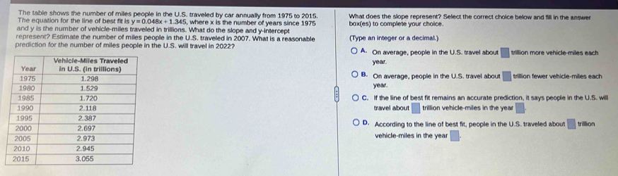 The table shows the number of miles people in the U.S. traveled by car annually from 1975 to 2015.
The equation for the line of best fit is y=0.048x+1.345 5, where x is the number of years since 1975 What does the slope represent? Select the correct choice below and M in the answer
and y is the number of vehicle-miles traveled in trillions. What do the slope and y-intercept box(es) to complete your choice.
represent? Estimate the number of miles people in the U.S. traveled in 2007. What is a reasonable (Type an integer or a decimal.)
prediction for the number of miles people in the U.S. will travel in 2022? A. On average, people in the U.S. travel about □ trillion more vehicle-miles each
year.
B. On average, people in the U.S. travel about □ trillion fewer vehicle-miles each
year.
C. If the line of best fit remains an accurate prediction, it says people in the U.S. will
travel about □ trillion vehicle-miles in the year □.
D. According to the line of best fit, people in the U.S. traveled about □ trillion
vehicle-miles in the year □.