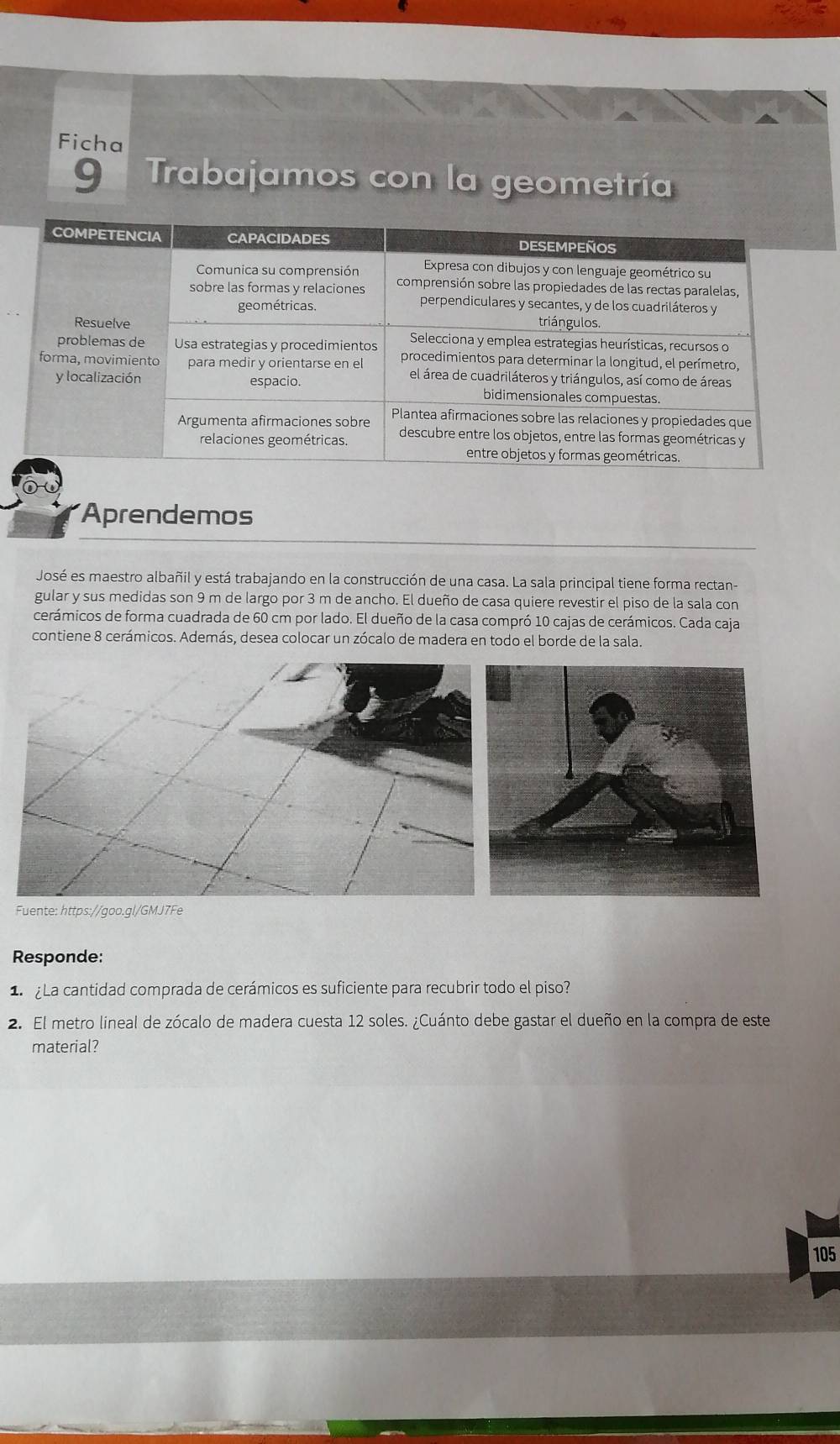 Ficha 
9 Trabajamos con la geometría 
Aprendemos 
José es maestro albañil y está trabajando en la construcción de una casa. La sala principal tiene forma rectan- 
gular y sus medidas son 9 m de largo por 3 m de ancho. El dueño de casa quiere revestir el piso de la sala con 
cerámicos de forma cuadrada de 60 cm por lado. El dueño de la casa compró 10 cajas de cerámicos. Cada caja 
contiene 8 cerámicos. Además, desea colocar un zócalo de madera en todo el borde de la sala. 
Fuente: https://goo.gl/GMJ7Fe 
Responde: 
1 La cantidad comprada de cerámicos es suficiente para recubrir todo el piso? 
2. El metro lineal de zócalo de madera cuesta 12 soles. ¿Cuánto debe gastar el dueño en la compra de este 
material? 
105