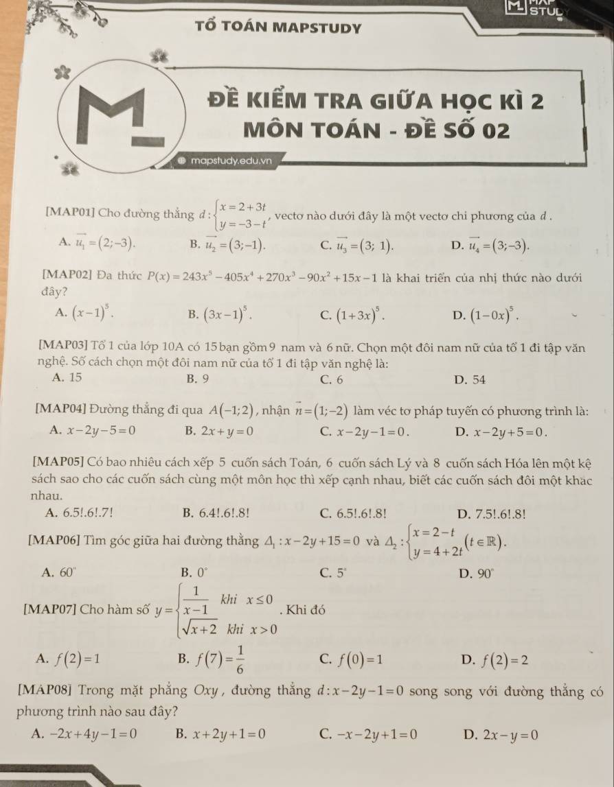 StUL
tổ toán mapstudy
1
đề kIểM trA gIữa học kì 2
MÔN TOÁN - Đề Số 02
mapstudy.edu.vn
[MAP01] Cho đường thắng d:beginarrayl x=2+3t y=-3-tendarray. , vecto nào dưới đây là một vecto chi phương của d .
A. vector u_1=(2;-3). B. vector u_2=(3;-1). C. vector u_3=(3;1). D. vector u_4=(3;-3).
[MAP02] Đa thức P(x)=243x^5-405x^4+270x^3-90x^2+15x-1 là khai triển của nhị thức nào dưới
đây?
A. (x-1)^5. (3x-1)^5. C. (1+3x)^5. D. (1-0x)^5.
B.
[MAP03] Tổ 1 của lớp 10A có 15 bạn gồm 9 nam và 6 nữ. Chọn một đôi nam nữ của tổ 1 đi tập văn
nghệ. Số cách chọn một đôi nam nữ của tố 1 đi tập văn nghệ là:
A. 15 B. 9 C. 6 D. 54
[MAP04] Đường thắng đi qua A(-1;2) , nhận vector n=(1;-2) làm véc tơ pháp tuyến có phương trình là:
A. x-2y-5=0 B. 2x+y=0 C. x-2y-1=0. D. x-2y+5=0.
[MAP05] Có bao nhiêu cách xếp 5 cuốn sách Toán, 6 cuốn sách Lý và 8 cuốn sách Hóa lên một kệ
sách sao cho các cuốn sách cùng một môn học thì xếp cạnh nhau, biết các cuốn sách đôi một khạc
nhau.
A. 6.5!.6!.7! B. 6.4!.6!.8! C. 6.5!.6!.8! D. 7.5!.6!.8!
[MAP06] Tìm góc giữa hai đường thằng △ _1:x-2y+15=0 và △ _2:beginarrayl x=2-t y=4+2tendarray. (t∈ R).
A. 60'' B. 0° C. 5° D. 90°
[MAP07] Cho hàm số y=beginarrayl  1/x-1  sqrt(x+2)endarray. khi x≤ 0. Khi đó
khì x>0
A. f(2)=1 B. f(7)= 1/6  C. f(0)=1 D. f(2)=2
[MAP08] Trong mặt phẳng Oxy, đường thẳng d:x-2y-1=0 song song với đường thắng có
phương trình nào sau đây?
A. -2x+4y-1=0 B. x+2y+1=0 C. -x-2y+1=0 D. 2x-y=0