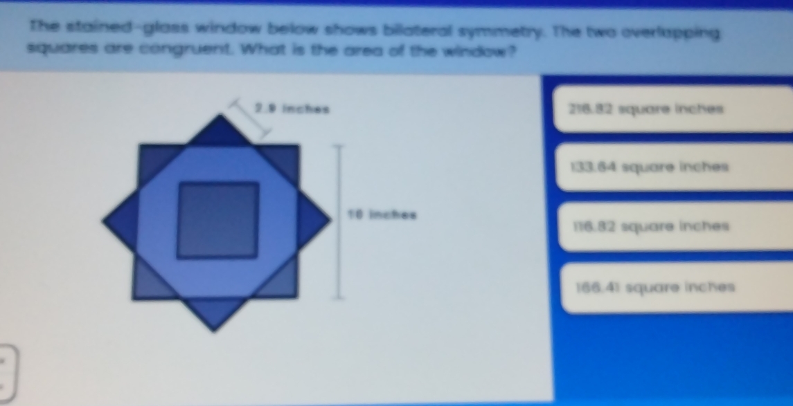 The stained-glass window below shows bilateral symmetry. The two overlapping
squares are congruent. What is the area of the window?
2.9 inches 216.82 square inches
133.64 square inches
10 inches
116.82 square inches
166.41 square inches