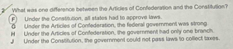 What was one difference between the Articles of Confederation and the Constitution?
F) Under the Constitution, all states had to approve laws.
G Under the Articles of Confederation, the federal government was strong.
H Under the Articles of Confederation, the government had only one branch.
J Under the Constitution, the government could not pass laws to collect taxes.