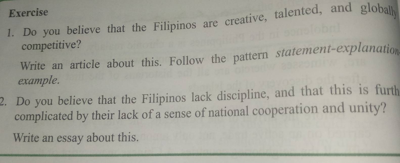 Do you believe that the Filipinos are creative, talented, and globally 
competitive? 
Write an article about this. Follow the pattern statement-explanation 
example. 
2. Do you believe that the Filipinos lack discipline, and that this is furth 
complicated by their lack of a sense of national cooperation and unity? 
Write an essay about this.