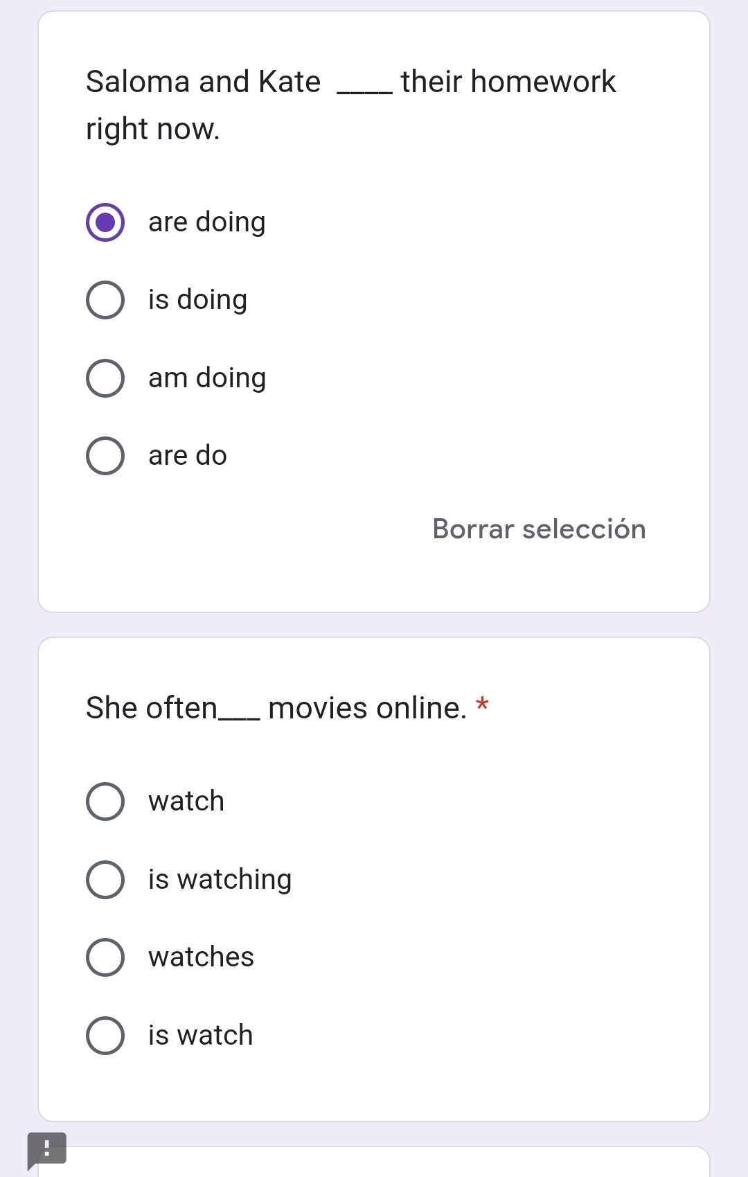 Saloma and Kate _their homework
right now.
are doing
is doing
am doing
are do
Borrar selección
She often_ movies online. *
watch
is watching
watches
is watch