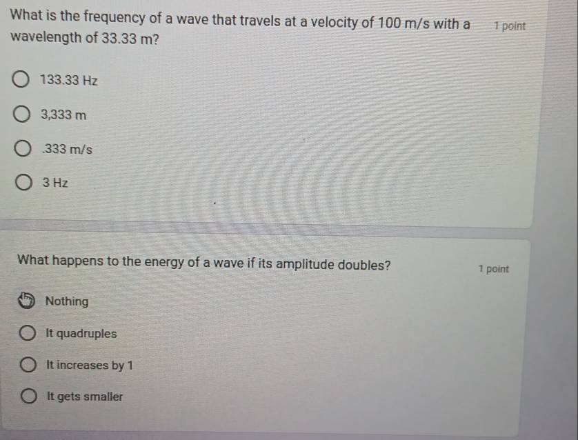 What is the frequency of a wave that travels at a velocity of 100 m/s with a 1 point
wavelength of 33.33 m?
133.33 Hz
3,333 m . 333 m/s
3 Hz
What happens to the energy of a wave if its amplitude doubles? 1 point
Nothing
It quadruples
It increases by 1
It gets smaller